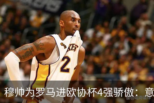穆帅为罗马进欧协杯4强骄傲：意甲只我们还在踢欧战